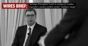 Wires Brief: Serbian President Vučić to resign in weeks; Uganda’s media outlets under ‘military siege’