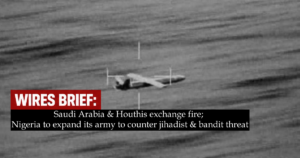 Wires Brief: Saudi Arabia & Houthis exchange fire; Nigeria to expand its army to counter jihadist & bandit threat