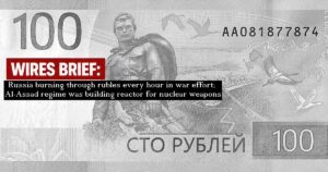 Wires Brief: Russia burning through rubles every hour in the war effort; the Al-Assad regime was building a reactor for nuclear weapons