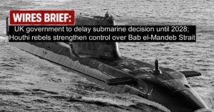 Wires Brief: UK government to delay submarine decision until 2028; Houthi rebels strengthen control over Bab el-Mandeb Strait
