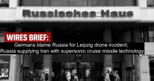 Wires Brief: Germans blame Russia for Leipzig drone incident; Russia supplying Iran with supersonic cruise missile technology