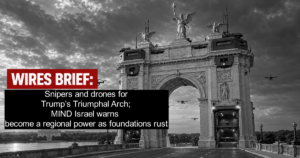 Wires Brief: Snipers and drones for Trump’s Triumphal Arch; MIND Israel warns become a regional power as foundations rust